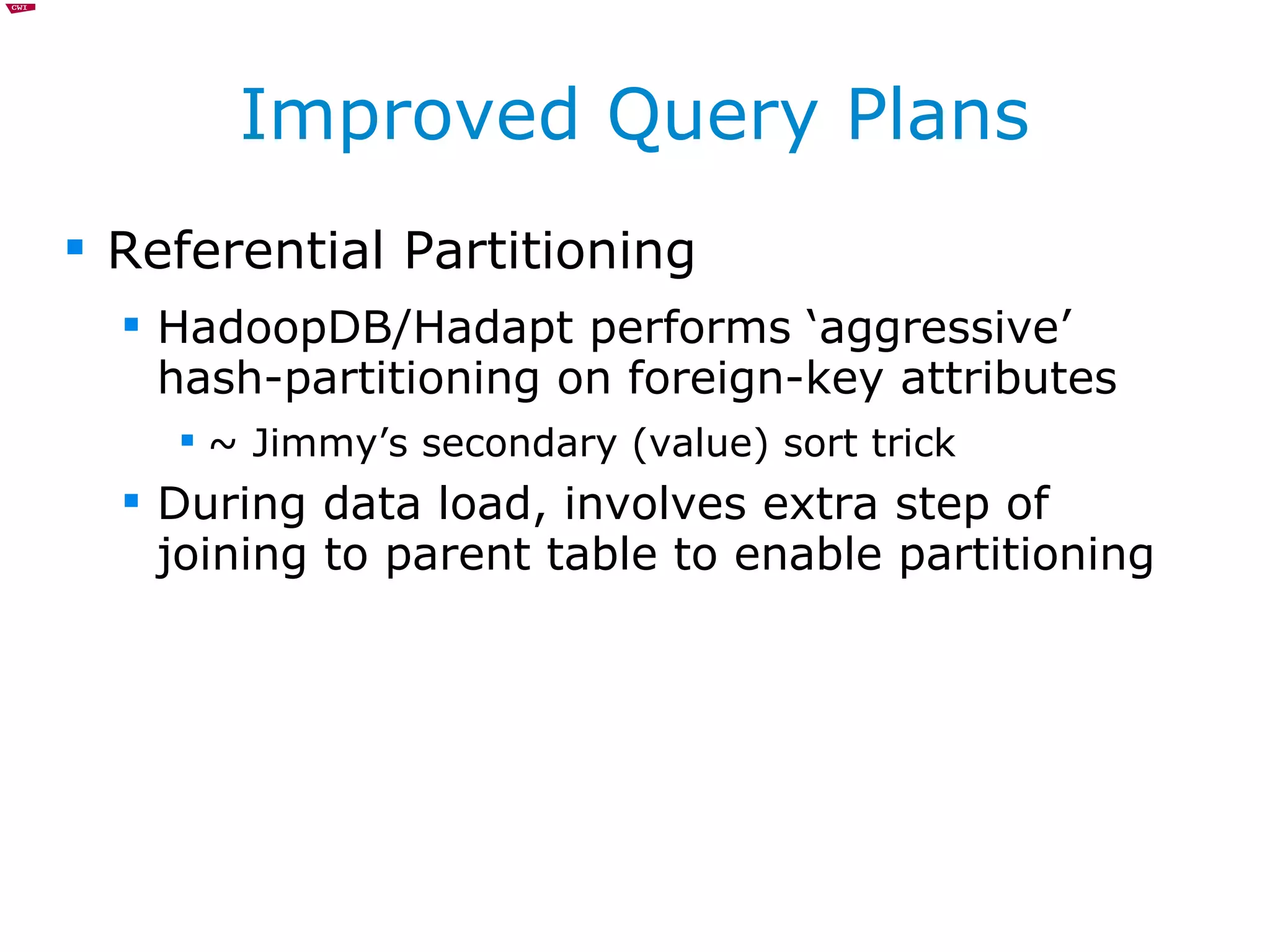 Improved Query Plans Referential Partitioning HadoopDB/Hadapt performs ‘aggressive’ hash-partitioning on foreign-key attributes ~ Jimmy’s secondary (value) sort trick During data load, involves extra step of joining to parent table to enable partitioning 