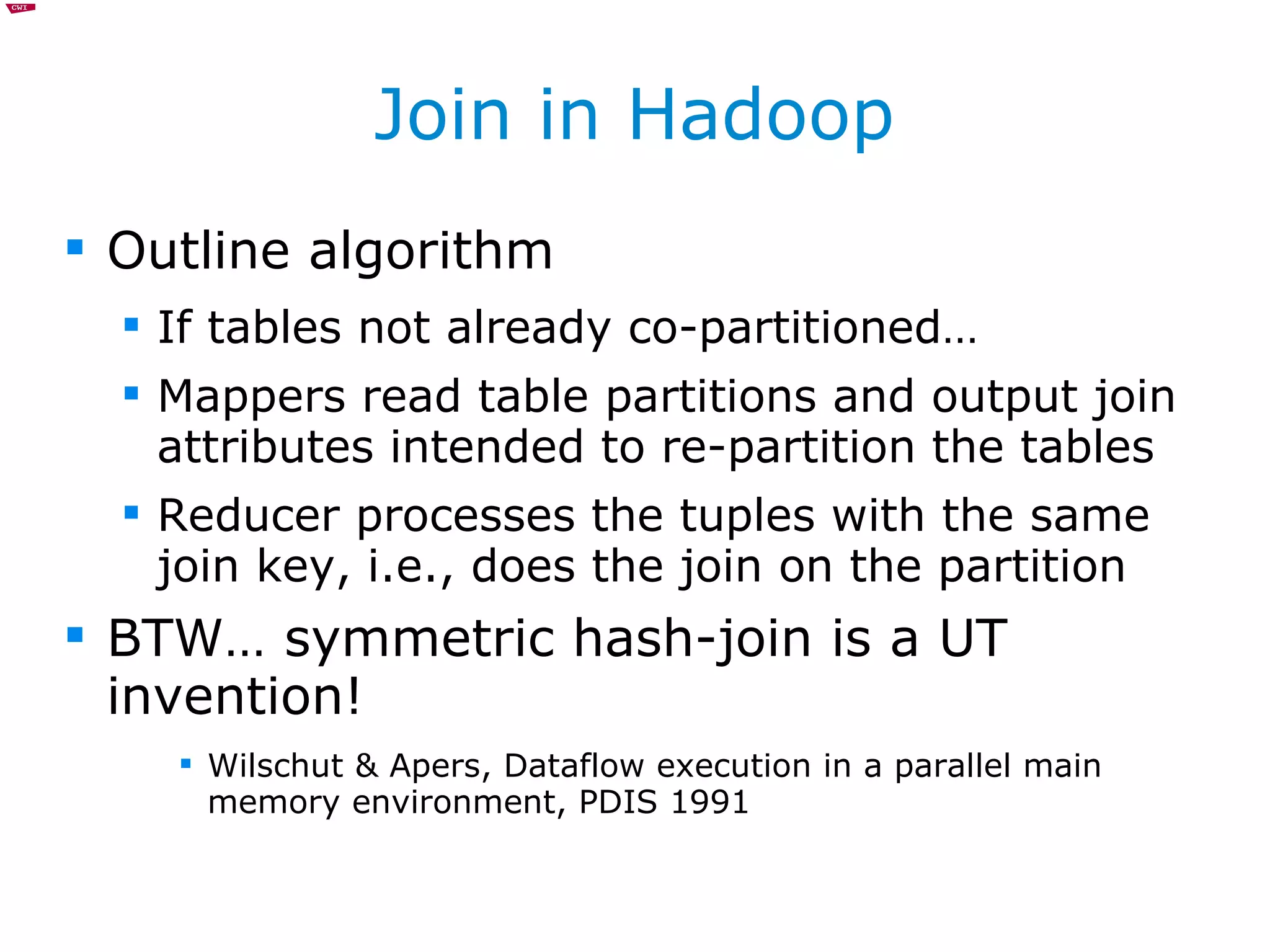 Join in Hadoop Outline algorithm If tables not already co-partitioned… Mappers read table partitions and output join attributes intended to re-partition the tables Reducer processes the tuples with the same join key, i.e., does the join on the partition BTW… symmetric hash-join is a UT invention! Wilschut & Apers, Dataflow execution in a parallel main memory environment, PDIS 1991 