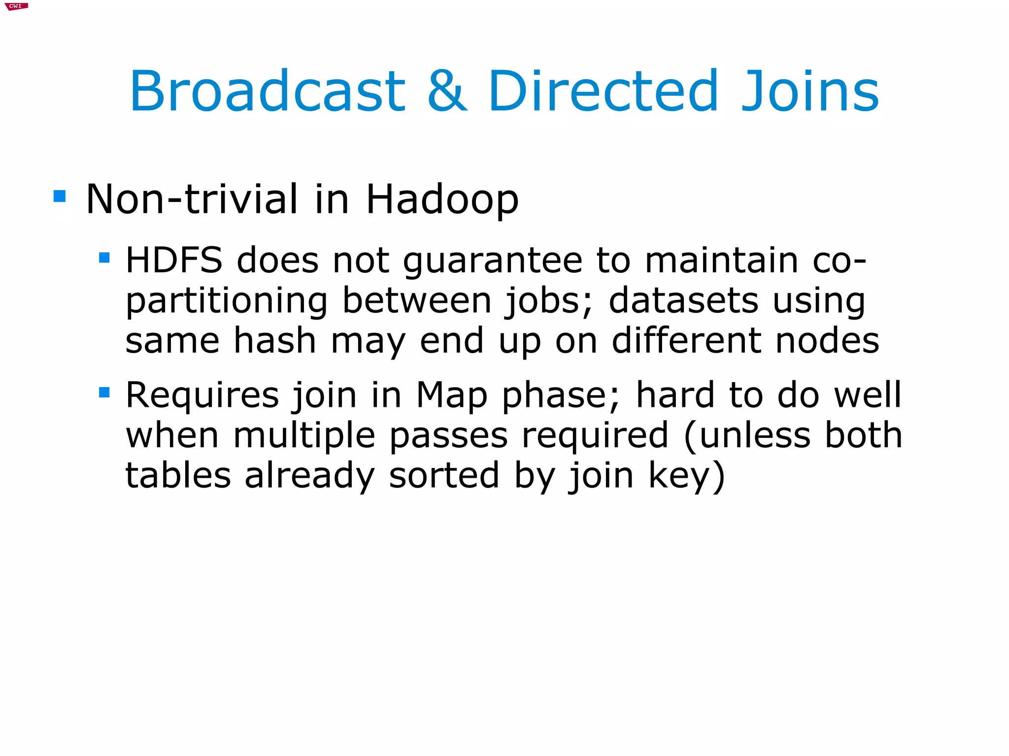Broadcast & Directed Joins Non-trivial in Hadoop HDFS does not guarantee to maintain co-partitioning between jobs; datasets using same hash may end up on different nodes Requires join in Map phase; hard to do well when multiple passes required (unless both tables already sorted by join key) 