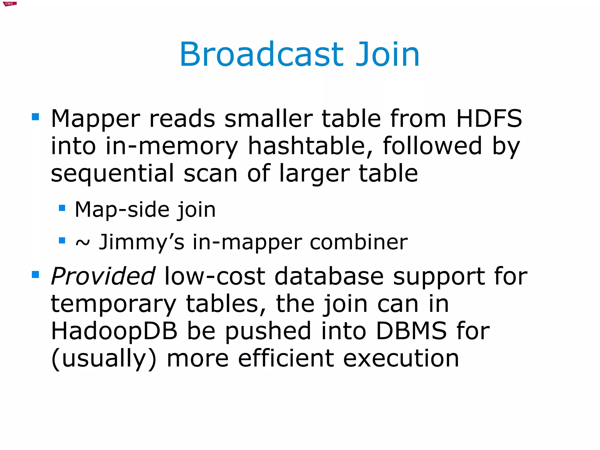 Broadcast Join Mapper reads smaller table from HDFS into in-memory hashtable, followed by sequential scan of larger table Map-side join ~ Jimmy’s in-mapper combiner Provided  low-cost database support for temporary tables, the join can in HadoopDB be pushed into DBMS for (usually) more efficient execution 