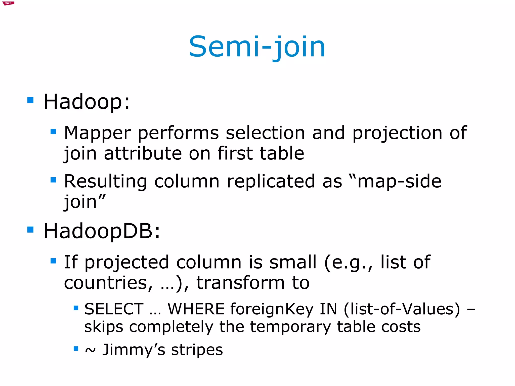 Semi-join Hadoop: Mapper performs selection and projection of join attribute on first table Resulting column replicated as “map-side join” HadoopDB: If projected column is small (e.g., list of countries, …), transform to SELECT … WHERE foreignKey IN (list-of-Values) – skips completely the temporary table costs ~ Jimmy’s stripes 