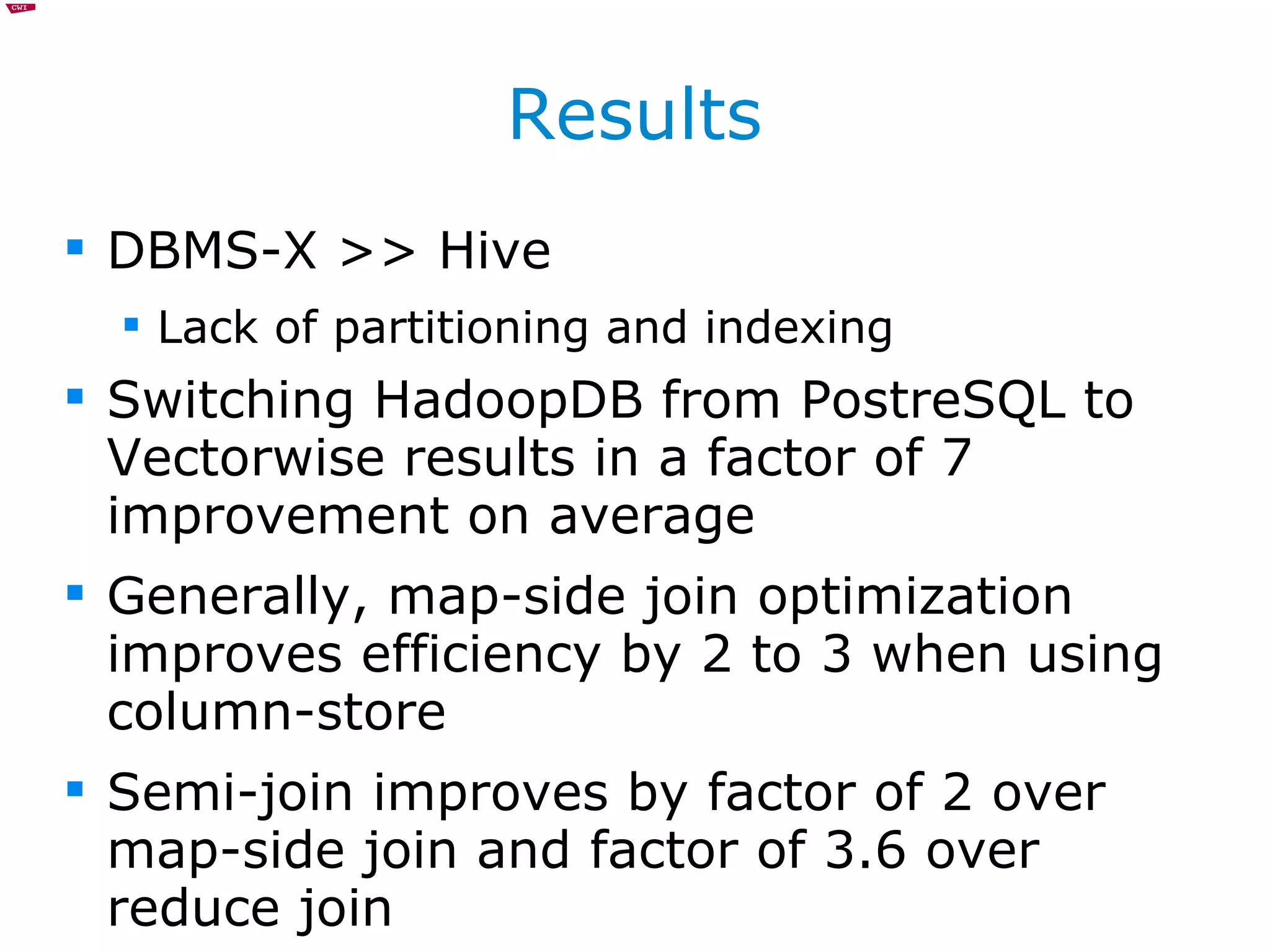 Results DBMS-X >> Hive Lack of partitioning and indexing Switching HadoopDB from PostreSQL to Vectorwise results in a factor of 7 improvement on average Generally, map-side join optimization improves efficiency by 2 to 3 when using column-store Semi-join improves by factor of 2 over map-side join and factor of 3.6 over reduce join 