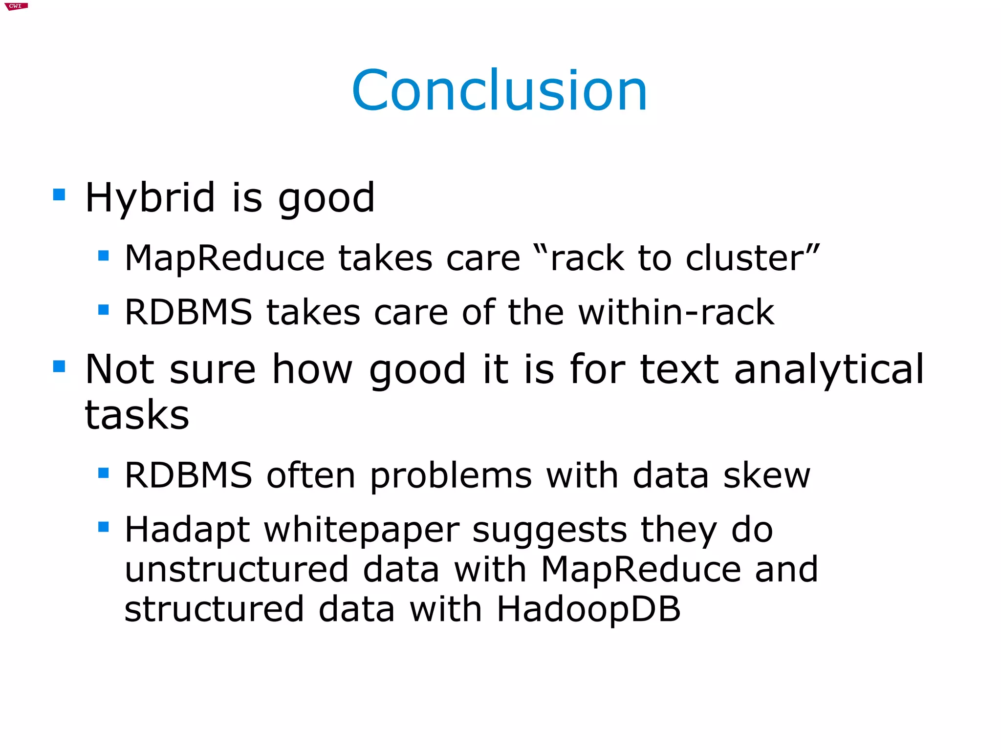 Conclusion Hybrid is good MapReduce takes care “rack to cluster” RDBMS takes care of the within-rack Not sure how good it is for text analytical tasks RDBMS often problems with data skew Hadapt whitepaper suggests they do unstructured data with MapReduce and structured data with HadoopDB 