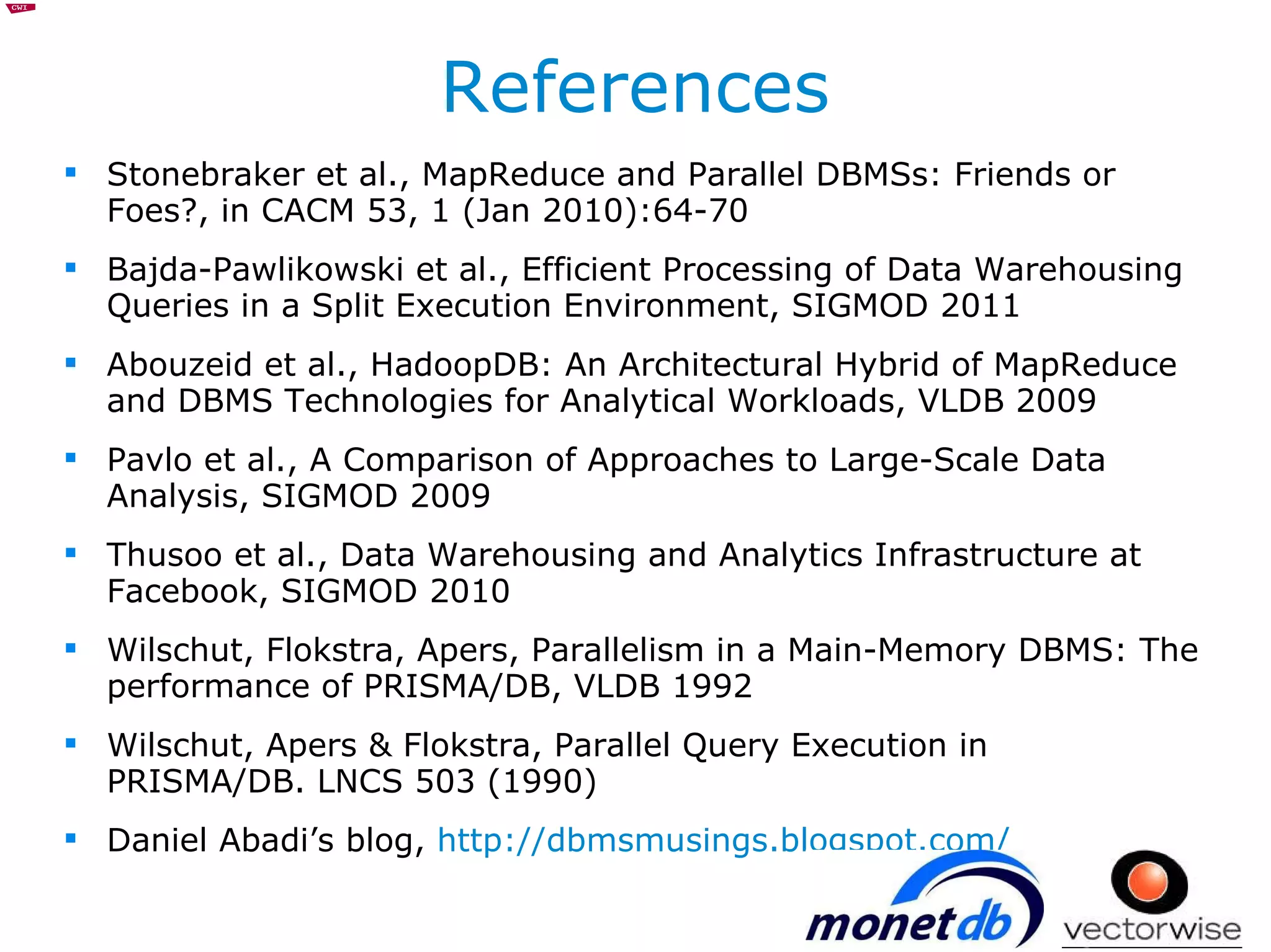 References Stonebraker et al., MapReduce and Parallel DBMSs: Friends or Foes?, in CACM 53, 1 (Jan 2010):64-70 Bajda-Pawlikowski et al., Efficient Processing of Data Warehousing Queries in a Split Execution Environment, SIGMOD 2011 Abouzeid et al., HadoopDB: An Architectural Hybrid of MapReduce and DBMS Technologies for Analytical Workloads, VLDB 2009 Pavlo et al., A Comparison of Approaches to Large-Scale Data Analysis, SIGMOD 2009 Thusoo et al., Data Warehousing and Analytics Infrastructure at Facebook, SIGMOD 2010 Wilschut, Flokstra, Apers, Parallelism in a Main-Memory DBMS: The performance of PRISMA/DB, VLDB 1992 Wilschut, Apers & Flokstra, Parallel Query Execution in PRISMA/DB. LNCS 503 (1990) Daniel Abadi’s blog,  http://dbmsmusings.blogspot.com/ 