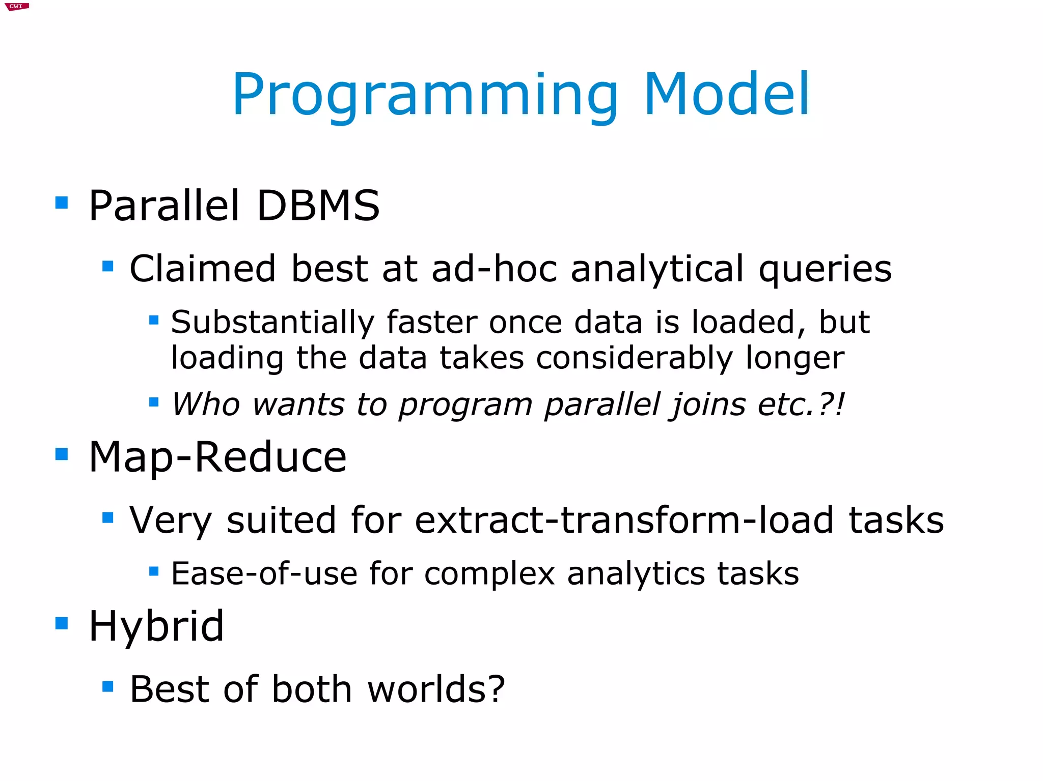 Programming Model Parallel DBMS Claimed best at ad-hoc analytical queries Substantially faster once data is loaded, but loading the data takes considerably longer Who wants to program parallel joins etc.?! Map-Reduce Very suited for extract-transform-load tasks Ease-of-use for complex analytics tasks Hybrid Best of both worlds? 