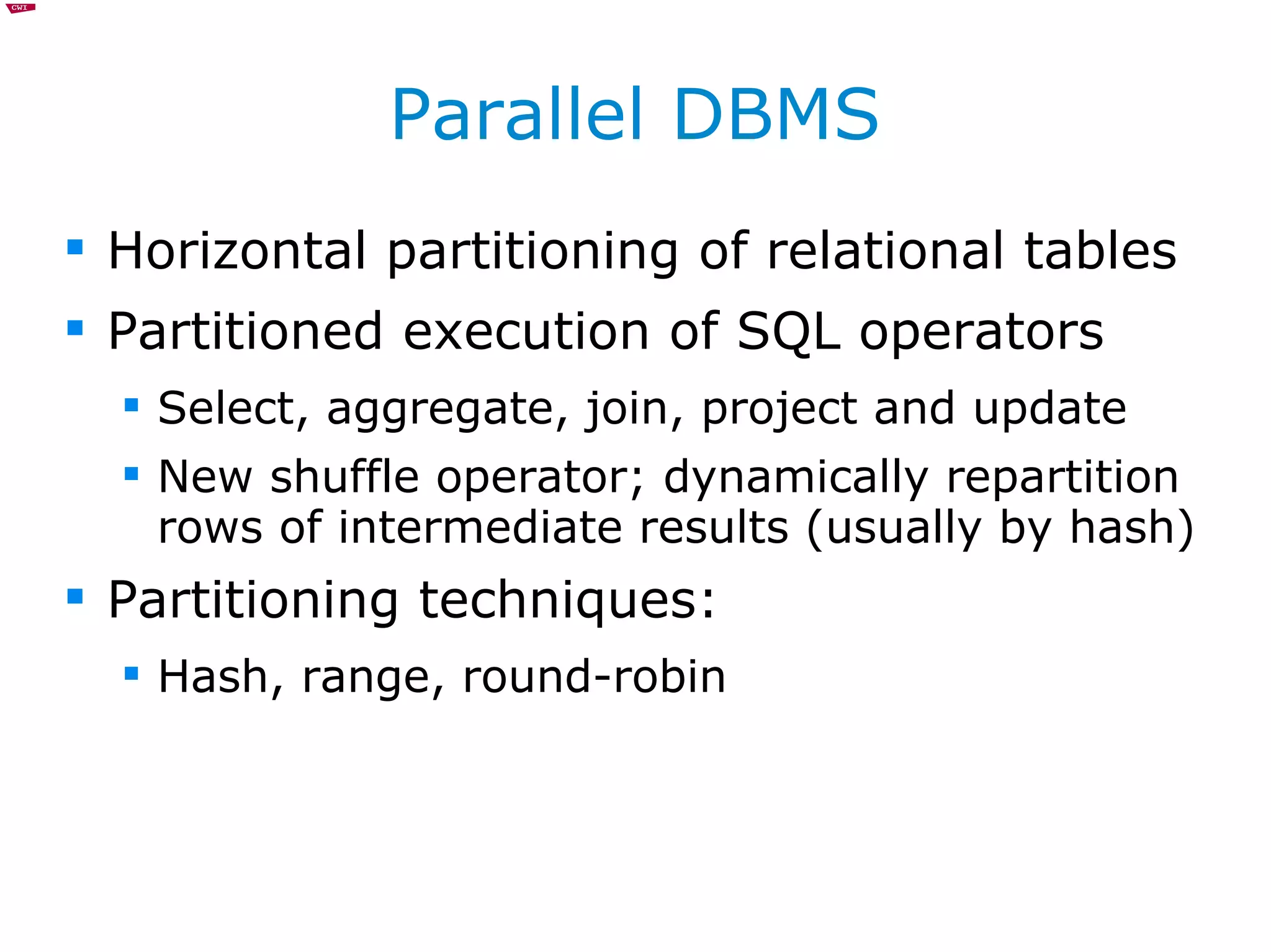 Parallel DBMS Horizontal partitioning of relational tables Partitioned execution of SQL operators Select, aggregate, join, project and update New shuffle operator; dynamically repartition rows of intermediate results (usually by hash) Partitioning techniques: Hash, range, round-robin 