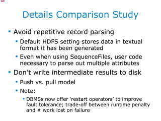 Details Comparison Study Avoid repetitive record parsing Default HDFS setting stores data in textual format it has been generated Even when using SequenceFiles, user code necessary to parse out multiple attributes Don’t write intermediate results to disk Push vs. pull model Note:  DBMSs now offer ‘restart operators’ to improve fault tolerance; trade-off between runtime penalty and # work lost on failure 