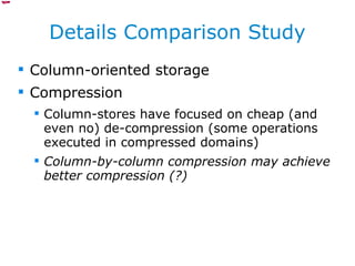 Details Comparison Study Column-oriented storage Compression Column-stores have focused on cheap (and even no) de-compression (some operations executed in compressed domains) Column-by-column compression may achieve better compression (?) 