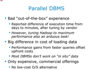 Parallel DBMS Bad “out-of-the-box” experience Reported difference of execution time from days to minutes, after tuning by vendor However, tuning Hadoop to maximum performance also an arduous task! Big difference in cost of loading data Performance gains from faster queries offset upfront costs Most DBMSs don’t work on “in situ” data Only expensive, commercial offerings No low-cost O/S alternative 