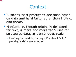 Context Business ‘best practices’: decisions based on data and hard facts rather than instinct and theory MapReduce, though originally designed for text, is more and more “ab”-used for structured data, at tremendous scale Hadoop is used to manage Facebook’s 2.5 petabyte data warehouse 