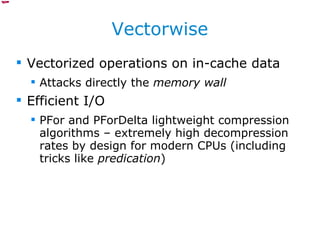 Vectorwise Vectorized operations on in-cache data Attacks directly the  memory wall Efficient I/O PFor and PForDelta lightweight compression algorithms – extremely high decompression rates by design for modern CPUs (including tricks like  predication ) 