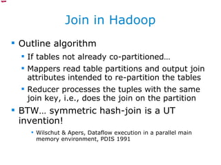 Join in Hadoop Outline algorithm If tables not already co-partitioned… Mappers read table partitions and output join attributes intended to re-partition the tables Reducer processes the tuples with the same join key, i.e., does the join on the partition BTW… symmetric hash-join is a UT invention! Wilschut & Apers, Dataflow execution in a parallel main memory environment, PDIS 1991 