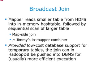 Broadcast Join Mapper reads smaller table from HDFS into in-memory hashtable, followed by sequential scan of larger table Map-side join ~ Jimmy’s in-mapper combiner Provided  low-cost database support for temporary tables, the join can in HadoopDB be pushed into DBMS for (usually) more efficient execution 