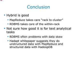 Conclusion Hybrid is good MapReduce takes care “rack to cluster” RDBMS takes care of the within-rack Not sure how good it is for text analytical tasks RDBMS often problems with data skew Hadapt whitepaper suggests they do unstructured data with MapReduce and structured data with HadoopDB 