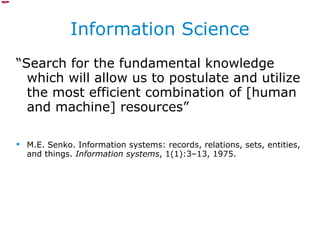Information Science “ Search for the fundamental knowledge which will allow us to postulate and utilize the most efficient combination of [human and machine] resources”  M.E. Senko. Information systems: records, relations, sets, entities, and things.  Information systems , 1(1):3–13, 1975. 