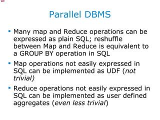 Parallel DBMS Many map and Reduce operations can be expressed as plain SQL; reshuffle between Map and Reduce is equivalent to a GROUP BY operation in SQL Map operations not easily expressed in SQL can be implemented as UDF ( not trivial) Reduce operations not easily expressed in SQL can be implemented as user defined aggregates ( even less trivial ) 