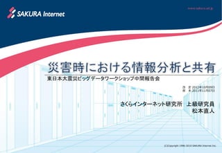 東日本大震災ビッグデータワークショップ中間報告会
                                          改   定 2012年10月09日
                                          原   本 2011年11月07日




               さくらインターネット研究所 上級研究員
                              松本直人




                           (C)Copyright 1996-2010 SAKURA Internet Inc.
 