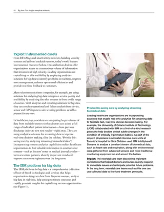 10 Big data: New insights transform industries
Exploit instrumented assets
From RFID tags and smart utility meters to building security
systems and railroad trackside sensors, today’s world is more
instrumented than ever before. Data collection devices offer
organizations access to a tremendous volume of information
that streams in at high velocity. Leading organizations are
capitalizing on this availability by employing analytics
solutions for big data to identify problems in real time, improve
asset management, enhance operational efficiencies and
provide real-time feedback to customers.
Many telecommunications companies, for example, are using
solutions for analyzing big data to improve service quality and
availability by analyzing data that streams in from a wide range
of sources. With analytics and reporting solutions for big data,
they can conduct operational and failure analysis from device,
sensor and GPS inputs to solve existing problems as well as
prevent future ones.
In healthcare, top providers are integrating large volumes of
data from multiple sources so that doctors can access a full
range of individual patient information—from previous
discharge orders to new test results—right away. They are
using analytics solutions for streaming data to improve
real-time decision making. (See the sidebar, “Provide life-
saving care by analyzing streaming biomedical data.”)
Incorporating content analytics capabilities enables healthcare
organizations to find valuable information in unstructured
content—such as doctors’ notes or medical journal articles—
to treat current patients, identify important trends and
improve treatment regimens over the long term.
The IBM platform for big data
The IBM platform for big data is a comprehensive collection
of best-of-breed technologies and services that helps
organizations integrate data from disparate sources, analyze
big data in real time, help anticipate future outcomes and
rapidly generate insights for capitalizing on new opportunities
(see Figure 3).
Provide life-saving care by analyzing streaming
biomedical data
Leading healthcare organizations are incorporating
solutions that enable real-time analytics for streaming data
to facilitate fast, real-time clinical decision making. For
example, the University of Ontario Institute of Technology
(UOIT) collaborated with IBM on a first-of-a-kind research
project to help doctors detect subtle changes in the
condition of critically ill premature babies. As part of the
project, physicians in neonatal intensive care units at
Toronto’s Hospital for Sick Children used IBM InfoSphere®
Streams to analyze a constant stream of biomedical data,
such as heart rate and respiration, along with environmental
data gathered from advanced sensors and more traditional
monitoring equipment on and around the babies.
Impact: The neonatal care team discovered important
correlations that helped doctors and nurses quickly respond
to immediate issues and anticipate potential future problems.
In the long term, neonatal care teams such as this one can
use collected data to fine-tune treatment protocols.
 