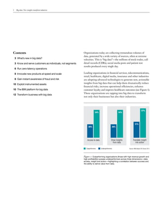 2 Big data: New insights transform industries
Contents
3 What’s new in big data?
3 Know and serve customers as individuals, not segments
6 Run zero-latency operations
8 Innovate new products at speed and scale
8 Gain instant awareness of fraud and risk
10 Exploit instrumented assets
10 The IBM platform for big data
12 Transform business with big data
Organizations today are collecting tremendous volumes of
data, generated by a wide variety of sources, often at extreme
velocities. This is “big data”—the millions of stock trades, call
detail records (CDRs), social media posts and patient test
results produced every single day.
Leading organizations in financial services, telecommunications,
retail, healthcare, digital media, insurance and other industries
are adopting advanced technologies to generate new, actionable
insights from big data that can help them dramatically reduce
financial risks, increase operational efficiencies, enhance
customer loyalty and improve healthcare outcomes (see Figure 1).
These organizations are tapping into big data to transform
not only their businesses but also their industries.
Access to data
26%
54%
Draw insights
from data
26%
54%
Translate insight
into action
31%
57%
Outperformers Underperformers Source: IBM Global CEO Study 2012
Figure 1: Outperforming organizations (those with high revenue growth and
high profitability) surpass underperformers across three dimensions—data
access, insight and action—highlighting a correlation between success and
the ability to derive value from data.
 