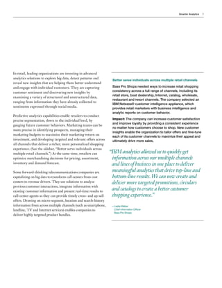 Smarter Analytics 5
In retail, leading organizations are investing in advanced
analytics solutions to explore big data, detect patterns and
reveal new insights that are helping them better understand
and engage with individual customers. They are capturing
customer sentiment and discovering new insights by
examining a variety of structured and unstructured data,
ranging from information they have already collected to
sentiments expressed through social media.
Predictive analytics capabilities enable retailers to conduct
precise segmentation, down to the individual level, by
gauging future customer behaviors. Marketing teams can be
more precise in identifying prospects, managing their
marketing budgets to maximize their marketing return on
investment, and developing targeted and relevant offers across
all channels that deliver a richer, more personalized shopping
experience. (See the sidebar, “Better serve individuals across
multiple retail channels.”) At the same time, retailers can
optimize merchandising decisions for pricing, assortment,
inventory and demand forecast.
Some forward-thinking telecommunications companies are
capitalizing on big data to transform call centers from cost
centers to revenue drivers. They use solutions to analyze
previous customer interactions, integrate information with
existing customer information and present real-time results to
call-center agents so they can provide timely cross- and up-sell
offers. Drawing on micro-segment, location and search-history
information from across multiple channels (such as smartphone,
landline, TV and Internet services) enables companies to
deliver highly targeted product bundles.
Better serve individuals across multiple retail channels
Bass Pro Shops needed ways to increase retail shopping
consistency across a full range of channels, including its
retail store, boat dealership, Internet, catalog, wholesale,
restaurant and resort channels. The company selected an
IBM Netezza® customer intelligence appliance, which
provides retail marketers with business intelligence and
analytic reports on customer behavior.
Impact: The company can increase customer satisfaction
and improve loyalty by providing a consistent experience
no matter how customers choose to shop. New customer
insights enable the organization to tailor offers and fine-tune
each of its customer channels to maximize their appeal and
ultimately drive more sales.
IBM analytics allowed us to quickly get
information across our multiple channels
and lines of business in one place to deliver
meaningful analytics that drive top-line and
bottom-line results.We can now create and
deliver more targeted promotions,circulars
and catalogs to create a better customer
shopping experience.”
—Leslie Weber
Chief Information Officer
Bass Pro Shops
“

 