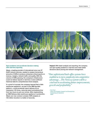 Smarter Analytics 7
Spot problems and accelerate decision making
with real-time reporting
iBasis, a leading provider of international voice over IP
(VoIP) network services, needed to analyze tremendous
amounts of CDRs to produce enterprise-critical reports on
revenue, margins, network traffic and quality. With the
volume of CDRs growing, the company’s infrastructure
could not deliver reports in real time or store sufficient
historical data for comprehensive trend analysis.
In a proof of concept, the company learned that a data
warehouse appliance—as part of the IBM big data
platform—could accelerate report delivery by an
impressive 125 times, reducing report processing time
from two hours to just one minute. After implementing
an IBM Netezza data warehouse appliance in production,
iBasis can now conduct complex CDR analysis on
150 million records in a matter of seconds.
Impact: With faster analysis and reporting, the company
can spot quality problems in real time and make better
decisions about pricing and network management.
“Our sophisticated back-office systems have
enabled us to turn complexity into competitive
advantage....The Netezza system will be a
vital tool in accelerating future improvements,
growth and profitability.”
—Paul Floyd
Senior Vice President, Research and Development
Engineering and Operations
iBasis

 