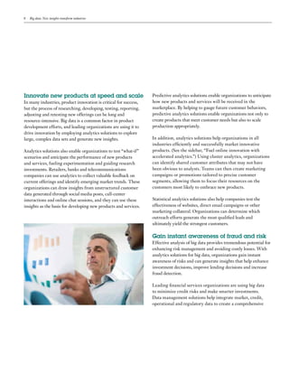 8 Big data: New insights transform industries
Innovate new products at speed and scale
In many industries, product innovation is critical for success,
but the process of researching, developing, testing, reporting,
adjusting and retesting new offerings can be long and
resource-intensive. Big data is a common factor in product
development efforts, and leading organizations are using it to
drive innovation by employing analytics solutions to explore
large, complex data sets and generate new insights.
Analytics solutions also enable organizations to test “what-if”
scenarios and anticipate the performance of new products
and services, fueling experimentation and guiding research
investments. Retailers, banks and telecommunications
companies can use analytics to collect valuable feedback on
current offerings and identify emerging market trends. These
organizations can draw insights from unstructured customer
data generated through social media posts, call-center
interactions and online chat sessions, and they can use these
insights as the basis for developing new products and services.
Predictive analytics solutions enable organizations to anticipate
how new products and services will be received in the
marketplace. By helping to gauge future customer behaviors,
predictive analytics solutions enable organizations not only to
create products that meet customer needs but also to scale
production appropriately.
In addition, analytics solutions help organizations in all
industries efficiently and successfully market innovative
products. (See the sidebar, “Fuel online innovation with
accelerated analytics.”) Using cluster analytics, organizations
can identify shared customer attributes that may not have
been obvious to analysts. Teams can then create marketing
campaigns or promotions tailored to precise customer
segments, allowing them to focus their resources on the
customers most likely to embrace new products.
Statistical analytics solutions also help companies test the
effectiveness of websites, direct email campaigns or other
marketing collateral. Organizations can determine which
outreach efforts generate the most qualified leads and
ultimately yield the strongest customers.
Gain instant awareness of fraud and risk
Effective analysis of big data provides tremendous potential for
enhancing risk management and avoiding costly losses. With
analytics solutions for big data, organizations gain instant
awareness of risks and can generate insights that help enhance
investment decisions, improve lending decisions and increase
fraud detection.
Leading financial services organizations are using big data
to minimize credit risks and make smarter investments.
Data management solutions help integrate market, credit,
operational and regulatory data to create a comprehensive
 
