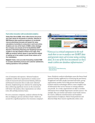 Smarter Analytics 9
view of enterprise risk exposure. Advanced analytics
capabilities enable these organizations to analyze years’
worth of structured and unstructured identity, behavior
and financial transaction data to make more informed
decisions. Implementing new solutions for analyzing big
data is delivering significant returns on the investment:
with better risk analysis, these organizations can reduce
write-offs and help minimize losses.
For savvy insurance companies, analytics solutions for big
data are helping to prevent and detect fraud—which can
account for a significant portion of an insurance company’s
losses. Predictive analysis technologies assess the future fraud
potential of policy applicants by scrutinizing the past history
of applicants and other people associated with them, giving
organizations another tool to help prevent fraud attempts.
Content analytics technologies deliver a more complete view
of information than service bureaus or existing solutions
can provide. As a result, organizations are able to correlate
information from multiple departments and data sources—for
example, they can monitor and analyze social media sources
for rumors, deliberate misinformation and fraudulent
impersonation of employees. Better fraud prediction and
detection helps these insurers significantly reduce costs.
Fuel online innovation with accelerated analytics
Kelley Blue Book (KBB), which offers factory list prices
and cash values for thousands of vehicles, selected an
IBM Netezza data warehouse appliance to accelerate
internal advertising forecasts and speed the value
calculations it provides to consumers in print and online.
Analytics are now at the heart of KBB’s online strategy:
the company can process all of its DoubleClick DART
(Dynamic Advertising Reporting and Targeting) forecast
models in one day instead of three to four days. Plus,
KBB can produce vehicle values in near-real time instead
of waiting up to two weeks to push those values out to
the marketplace.
Impact: Faster, more accurate forecasting enabled KBB
to increase advertising revenue and customer satisfaction,
making operations more profitable.
“Netezza is a critical component in the tech
stack that we use to analyze our DART data
and generate more ad revenue using existing
data.It is one of the best investments we have
made within our database infrastructure.”
—Karen Simmons
Senior Director of Data Warehousing
Kelley Blue Book

 