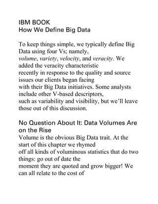 To keep things simple, we typically define Big
Data using four Vs; namely,
volume, variety, velocity, and veracity. We
added the veracity characteristic
recently in response to the quality and source
issues our clients began facing
with their Big Data initiatives. Some analysts
include other V-based descriptors,
such as variability and visibility, but we’ll leave
those out of this discussion.
Volume is the obvious Big Data trait. At the
start of this chapter we rhymed
off all kinds of voluminous statistics that do two
things: go out of date the
moment they are quoted and grow bigger! We
can all relate to the cost of
 