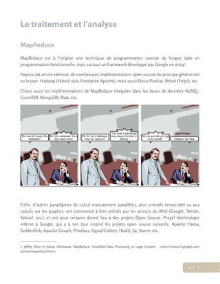 Le traitement et l’analyse
MapReduce
MapReduce est à l’origine une technique de programmation connue de longue date en
programmation fonctionnelle, mais surtout un framework développé par Google en 20047.
Depuis cet article séminal, de nombreuses implémentations open source du principe général ont
vu le jour: Hadoop (Yahoo! puis Fondation Apache), mais aussi Disco (Nokia), MrJob (Yelp!), etc.
Citons aussi les implémentations de MapReduce intégrées dans les bases de données NoSQL:
CouchDB, MongoDB, Riak, etc.
Enfin, d’autres paradigmes de calcul massivement parallèles, plus orientés temps-réel ou aux
calculs sur les graphes, ont commencé à être utilisés par les acteurs du Web (Google, Twitter,
Yahoo!, etc.), et ont pour certains donné lieu à des projets Open Source: Pregel (technologie
interne à Google, qui a à son tour inspiré les projets open source suivants: Apache Hama,
GoldenOrb, Apache Giraph, Phoebus, Signal/Collect, HipG), S4, Storm, etc.
7 Jeffrey Dean et Sanjay Ghemawat, MapReduce: Simplified Data Processing on Large Clusters.   <http://research.google.com/
archive/mapreduce.html>.
page 10
 