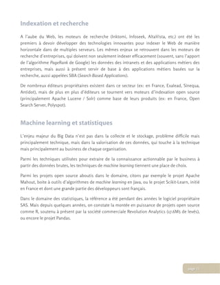 Indexation et recherche
A l’aube du Web, les moteurs de recherche (Inktomi, Infoseek, AltaVista, etc.) ont été les
premiers à devoir développer des technologies innovantes pour indexer le Web de manière
horizontale dans de multiples serveurs. Les mêmes enjeux se retrouvent dans les moteurs de
recherche d’entreprises, qui doivent non seulement indexer efficacement (souvent, sans l’apport
de l’algorithme PageRank de Google) les données des intranets et des applications métiers des
entreprises, mais aussi à présent servir de base à des applications métiers basées sur la
recherche, aussi appelées SBA (Search Based Applications).
De nombreux éditeurs propriétaires existent dans ce secteur (ex: en France, Exalead, Sinequa,
Antidot), mais de plus en plus d’éditeurs se tournent vers moteurs d’indexation open source
(principalement Apache Lucene / Solr) comme base de leurs produits (ex: en France, Open
Search Server, Polyspot).
Machine learning et statistiques
L’enjeu majeur du Big Data n’est pas dans la collecte et le stockage, problème difficile mais
principalement technique, mais dans la valorisation de ces données, qui touche à la technique
mais principalement au business de chaque organisation.
Parmi les techniques utilisées pour extraire de la connaissance actionnable par le business à
partir des données brutes, les techniques de machine learning tiennent une place de choix.
Parmi les projets open source aboutis dans le domaine, citons par exemple le projet Apache
Mahout, boite à outils d’algorithmes de machine learning en Java, ou le projet Scikit-Learn, initié
en France et dont une grande partie des développeurs sont français.
Dans le domaine des statistiques, la référence a été pendant des années le logiciel propriétaire
SAS. Mais depuis quelques années, on constate la montée en puissance de projets open source
comme R, soutenu à présent par la société commerciale Revolution Analytics (17.6M$ de levés),
ou encore le projet Pandas.
page 11
 