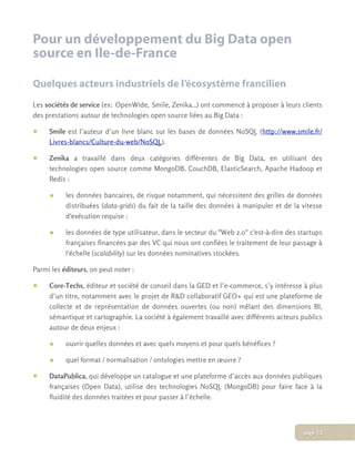 Pour un développement du Big Data open
source en Ile-de-France
Quelques acteurs industriels de l’écosystème francilien
Les sociétés de service (ex: OpenWide, Smile, Zenika...) ont commencé à proposer à leurs clients
des prestations autour de technologies open source liées au Big Data :
• Smile est l’auteur d’un livre blanc sur les bases de données NoSQL (http://www.smile.fr/
Livres-blancs/Culture-du-web/NoSQL).
• Zenika a travaillé dans deux catégories différentes de Big Data, en utilisant des
technologies open source comme MongoDB, CouchDB, ElasticSearch, Apache Hadoop et
Redis :
• les données bancaires, de risque notamment, qui nécessitent des grilles de données
distribuées (data-grids) du fait de la taille des données à manipuler et de la vitesse
d'exécution requise ;
• les données de type utilisateur, dans le secteur du "Web 2.0" c'est-à-dire des startups
françaises financées par des VC qui nous ont confiées le traitement de leur passage à
l'échelle (scalability) sur les données nominatives stockées.
Parmi les éditeurs, on peut noter :
• Core-Techs, éditeur et société de conseil dans la GED et l’e-commerce, s’y intéresse à plus
d’un titre, notamment avec le projet de R&D collaboratif GEO+ qui est une plateforme de
collecte et de représentation de données ouvertes (ou non) mêlant des dimensions BI,
sémantique et cartographie. La société à également travaillé avec différents acteurs publics
autour de deux enjeux :
• ouvrir quelles données et avec quels moyens et pour quels bénéfices ?
• quel format / normalisation / ontologies mettre en œuvre ?
• DataPublica, qui développe un catalogue et une plateforme d’accès aux données publiques
françaises (Open Data), utilise des technologies NoSQL (MongoDB) pour faire face à la
fluidité des données traitées et pour passer à l’échelle.
page 13
 