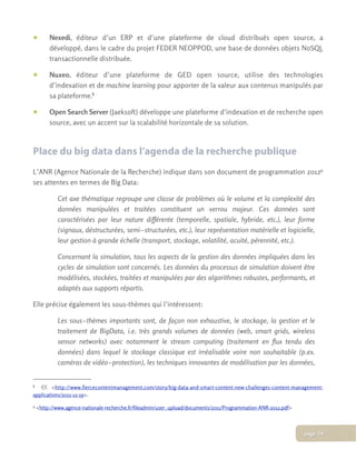 • Nexedi, éditeur d’un ERP et d’une plateforme de cloud distribués open source, a
développé, dans le cadre du projet FEDER NEOPPOD, une base de données objets NoSQL
transactionnelle distribuée.
• Nuxeo, éditeur d’une plateforme de GED open source, utilise des technologies
d’indexation et de machine learning pour apporter de la valeur aux contenus manipulés par
sa plateforme.8
• Open Search Server (Jaeksoft) développe une plateforme d’indexation et de recherche open
source, avec un accent sur la scalabilité horizontale de sa solution.
Place du big data dans l’agenda de la recherche publique
L’ANR (Agence Nationale de la Recherche) indique dans son document de programmation 20129
ses attentes en termes de Big Data:
Cet axe thématique regroupe une classe de problèmes où le volume et la complexité des
données manipulées et traitées constituent un verrou majeur. Ces données sont
caractérisées par leur nature différente (temporelle, spatiale, hybride, etc.), leur forme
(signaux, déstructurées, semi­structurées, etc.), leur représentation matérielle et logicielle,
leur gestion à grande échelle (transport, stockage, volatilité, acuité, pérennité, etc.).
Concernant la simulation, tous les aspects de la gestion des données impliquées dans les
cycles de simulation sont concernés. Les données du processus de simulation doivent être
modélisées, stockées, traitées et manipulées par des algorithmes robustes, performants, et
adaptés aux supports répartis.
Elle précise également les sous-thèmes qui l’intéressent:
Les sous­thèmes importants sont, de façon non exhaustive, le stockage, la gestion et le
traitement de BigData, i.e. très grands volumes de données (web, smart grids, wireless
sensor networks) avec notamment le stream computing (traitement en flux tendu des
données) dans lequel le stockage classique est irréalisable voire non souhaitable (p.ex.
caméras de vidéo­protection), les techniques innovantes de modélisation par les données,
8 Cf. <http://www.fiercecontentmanagement.com/story/big-data-and-smart-content-new-challenges-content-management-
applications/2011-12-19>.
9 <http://www.agence-nationale-recherche.fr/fileadmin/user_upload/documents/2011/Programmation-ANR-2012.pdf>
page 14
 