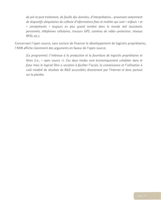 de pré et post traitement, de fouille des données, d’interprétation… provenant notamment
de dispositifs ubiquitaires de collecte d’informations fixes et mobiles qui sont « enfouis » et
« omniprésents » toujours en plus grand nombre dans le monde réel (assistants
personnels, téléphones cellulaires, traceurs GPS, caméras de vidéo­protection, réseaux
RFID, etc.).
Concernant l’open source, sans exclure de financer le développement de logiciels propriétaires,
l’ANR affiche clairement des arguments en faveur de l’open source:
[Le programme] s'ʹintéresse à la production et la fourniture de logiciels propriétaires et
libres (i.e., « open source »). Ces deux modes vont économiquement cohabiter dans le
futur mais le logiciel libre a vocation à faciliter l'ʹaccès, la connaissance et l'ʹutilisation à
coût modéré de résultats de R&D accessibles directement par l’Internet et donc partout
sur la planète.
page 15
 