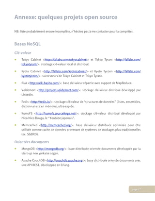 Annexe: quelques projets open source
NB: liste probablement encore incomplète, n’hésitez pas à me contacter pour la compléter.
Bases NoSQL
Clé-valeur
• Tokyo Cabinet <http://fallabs.com/tokyocabinet/> et Tokyo Tyrant <http://fallabs.com/
tokyotyrant/>: stockage clé-valeur local et distribué.
• Kyoto Cabinet <http://fallabs.com/kyotocabinet/> et Kyoto Tycoon <http://fallabs.com/
kyototycoon/>: successeurs de Tokyo Cabinet et Tokyo Tyrant.
• Riak <http://wiki.basho.com/>: base clé-valeur répartie avec support de MapReduce.
• Voldemort <http://project-voldemort.com/>: stockage clé-valeur distribué développé par
LinkedIn.
• Redis <http://redis.io/>: stockage clé-valeur de “structures de données” (listes, ensembles,
dictionnaires), en mémoire, ultra-rapide.
• KumoFS <http://kumofs.sourceforge.net/>: stockage clé-valeur distribué développé par
Nico Nico Douga, le “Youtube japonais”.
• Memcached <http://memcached.org/>: base clé-valeur distribuée optimisée pour être
utilisée comme cache de données provenant de systèmes de stockages plus traditionnelles
(ex: SGBRD).
Orientées documents
• MongoDB <http://mongodb.org/>: base distribuée orientée documents développée par la
start-up new yorkaise 10gen.
• Apache CouchDB <http://couchdb.apache.org/>: base distribuée orientée documents avec
une API REST, développée en Erlang.
page 17
 