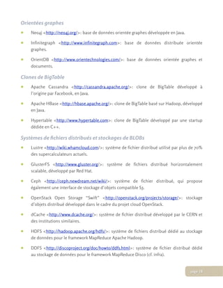 Orientées graphes
• Neo4j <http://neo4j.org/>: base de données orientée graphes développée en Java.
• Infinitegraph <http://www.infinitegraph.com>: base de données distribuée orientée
graphes.
• OrientDB <http://www.orientechnologies.com/>: base de données orientée graphes et
documents.
Clones de BigTable
• Apache Cassandra <http://cassandra.apache.org/>: clone de BigTable développé à
l’origine par Facebook, en Java.
• Apache HBase <http://hbase.apache.org/>: clone de BigTable basé sur Hadoop, développé
en Java.
• Hypertable <http://www.hypertable.com>: clone de BigTable développé par une startup
dédiée en C++.
Systèmes de ﬁchiers distribués et stockages de BLOBs
• Lustre <http://wiki.whamcloud.com/>: système de fichier distribué utilisé par plus de 70%
des supercalculateurs actuels.
• GlusterFS <http://www.gluster.org/>: système de fichiers distribué horizontalement
scalable, développé par Red Hat.
• Ceph <http://ceph.newdream.net/wiki/>: système de fichier distribué, qui propose
également une interface de stockage d’objets compatible S3.
• OpenStack Open Storage “Swift” <http://openstack.org/projects/storage/>: stockage
d’objets distribué développé dans le cadre du projet cloud OpenStack.
• dCache <http://www.dcache.org/>: système de fichier distribué développé par le CERN et
des institutions similaires.
• HDFS <http://hadoop.apache.org/hdfs/>: système de fichiers distribué dédié au stockage
de données pour le framework MapReduce Apache Hadoop.
• DDFS <http://discoproject.org/doc/howto/ddfs.html>: système de fichier distribué dédié
au stockage de données pour le framework MapReduce Disco (cf. infra).
page 18
 