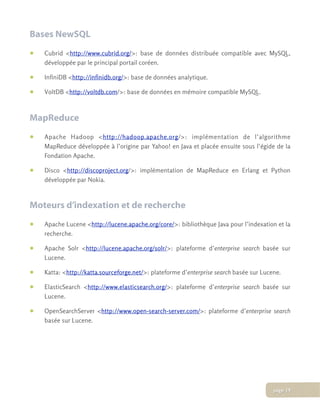 Bases NewSQL
• Cubrid <http://www.cubrid.org/>: base de données distribuée compatible avec MySQL,
développée par le principal portail coréen.
• InfiniDB <http://infinidb.org/>: base de données analytique.
• VoltDB <http://voltdb.com/>: base de données en mémoire compatible MySQL.
MapReduce
• Apache Hadoop <http://hadoop.apache.org/>: implémentation de l’algorithme
MapReduce développée à l’origine par Yahoo! en Java et placée ensuite sous l’égide de la
Fondation Apache.
• Disco <http://discoproject.org/>: implémentation de MapReduce en Erlang et Python
développée par Nokia.
Moteurs d’indexation et de recherche
• Apache Lucene <http://lucene.apache.org/core/>: bibliothèque Java pour l’indexation et la
recherche.
• Apache Solr <http://lucene.apache.org/solr/>: plateforme d’enterprise search basée sur
Lucene.
• Katta: <http://katta.sourceforge.net/>: plateforme d’enterprise search basée sur Lucene.
• ElasticSearch <http://www.elasticsearch.org/>: plateforme d’enterprise search basée sur
Lucene.
• OpenSearchServer <http://www.open-search-server.com/>: plateforme d’enterprise search
basée sur Lucene.
page 19
 