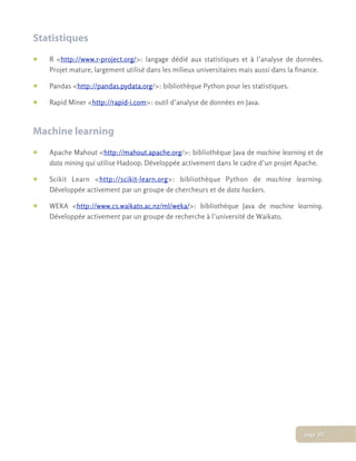 Statistiques
• R <http://www.r-project.org/>: langage dédié aux statistiques et à l’analyse de données.
Projet mature, largement utilisé dans les milieux universitaires mais aussi dans la finance.
• Pandas <http://pandas.pydata.org/>: bibliothèque Python pour les statistiques.
• Rapid Miner <http://rapid-i.com>: outil d’analyse de données en Java.
Machine learning
• Apache Mahout <http://mahout.apache.org/>: bibliothèque Java de machine learning et de
data mining qui utilise Hadoop. Développée activement dans le cadre d’un projet Apache.
• Scikit Learn <http://scikit-learn.org>: bibliothèque Python de machine learning.
Développée activement par un groupe de chercheurs et de data hackers.
• WEKA <http://www.cs.waikato.ac.nz/ml/weka/>: bibliothèque Java de machine learning.
Développée activement par un groupe de recherche à l’université de Waikato.
page 20
 