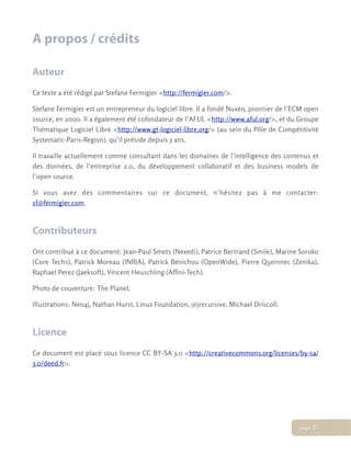 A propos / crédits
Auteur
Ce texte a été rédigé par Stefane Fermigier <http://fermigier.com/>.
Stefane Fermigier est un entrepreneur du logiciel libre. Il a fondé Nuxeo, pionnier de l’ECM open
source, en 2000. Il a également été cofondateur de l’AFUL <http://www.aful.org/>, et du Groupe
Thématique Logiciel Libre <http://www.gt-logiciel-libre.org/> (au sein du Pôle de Compétitivité
Systematic-Paris-Region), qu’il préside depuis 3 ans.
Il travaille actuellement comme consultant dans les domaines de l’intelligence des contenus et
des données, de l’entreprise 2.0, du développement collaboratif et des business models de
l’open source.
Si vous avez des commentaires sur ce document, n’hésitez pas à me contacter:
sf@fermigier.com.
Contributeurs
Ont contribué à ce document: Jean-Paul Smets (Nexedi), Patrice Bertrand (Smile), Marine Soroko
(Core Techs), Patrick Moreau (INRIA), Patrick Bénichou (OpenWide), Pierre Queinnec (Zenika),
Raphael Perez (Jaeksoft), Vincent Heuschling (Affini-Tech).
Photo de couverture: The Planet.
Illustrations: Neo4j, Nathan Hurst, Linux Foundation, @jrecursive, Michael Driscoll.
Licence
Ce document est placé sous licence CC BY-SA 3.0 <http://creativecommons.org/licenses/by-sa/
3.0/deed.fr>.
page 21
 