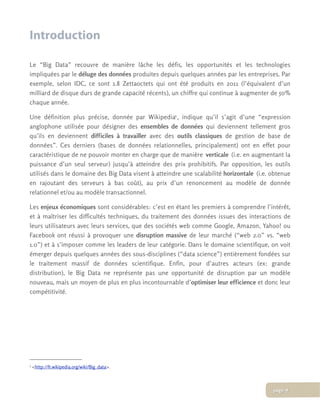 Introduction
Le “Big Data” recouvre de manière lâche les défis, les opportunités et les technologies
impliquées par le déluge des données produites depuis quelques années par les entreprises. Par
exemple, selon IDC, ce sont 1.8 Zettaoctets qui ont été produits en 2011 (l’équivalent d’un
milliard de disque durs de grande capacité récents), un chiffre qui continue à augmenter de 50%
chaque année.
Une définition plus précise, donnée par Wikipedia1, indique qu’il s’agit d’une “expression
anglophone utilisée pour désigner des ensembles de données qui deviennent tellement gros
qu’ils en deviennent difficiles à travailler avec des outils classiques de gestion de base de
données”. Ces derniers (bases de données relationnelles, principalement) ont en effet pour
caractéristique de ne pouvoir monter en charge que de manière verticale (i.e. en augmentant la
puissance d’un seul serveur) jusqu’à atteindre des prix prohibitifs. Par opposition, les outils
utilisés dans le domaine des Big Data visent à atteindre une scalabilité horizontale (i.e. obtenue
en rajoutant des serveurs à bas coût), au prix d’un renoncement au modèle de donnée
relationnel et/ou au modèle transactionnel.
Les enjeux économiques sont considérables: c’est en étant les premiers à comprendre l’intérêt,
et à maîtriser les difficultés techniques, du traitement des données issues des interactions de
leurs utilisateurs avec leurs services, que des sociétés web comme Google, Amazon, Yahoo! ou
Facebook ont réussi à provoquer une disruption massive de leur marché (“web 2.0” vs. “web
1.0”) et à s’imposer comme les leaders de leur catégorie. Dans le domaine scientifique, on voit
émerger depuis quelques années des sous-disciplines (“data science”) entièrement fondées sur
le traitement massif de données scientifique. Enfin, pour d’autres acteurs (ex: grande
distribution), le Big Data ne représente pas une opportunité de disruption par un modèle
nouveau, mais un moyen de plus en plus incontournable d’optimiser leur efficience et donc leur
compétitivité.
1 <http://fr.wikipedia.org/wiki/Big_data>.
page 4
 