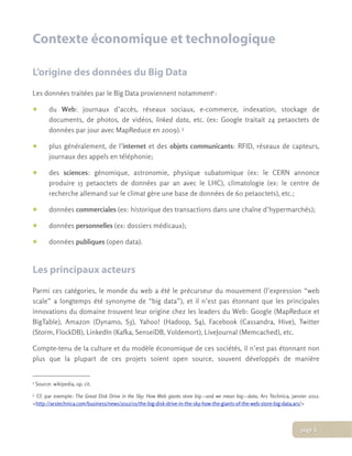 Contexte économique et technologique
L’origine des données du Big Data
Les données traitées par le Big Data proviennent notamment2:
• du Web: journaux d’accès, réseaux sociaux, e-commerce, indexation, stockage de
documents, de photos, de vidéos, linked data, etc. (ex: Google traitait 24 petaoctets de
données par jour avec MapReduce en 2009). 3
• plus généralement, de l’internet et des objets communicants: RFID, réseaux de capteurs,
journaux des appels en téléphonie;
• des sciences: génomique, astronomie, physique subatomique (ex: le CERN annonce
produire 15 petaoctets de données par an avec le LHC), climatologie (ex: le centre de
recherche allemand sur le climat gère une base de données de 60 petaoctets), etc.;
• données commerciales (ex: historique des transactions dans une chaîne d’hypermarchés);
• données personnelles (ex: dossiers médicaux);
• données publiques (open data).
Les principaux acteurs
Parmi ces catégories, le monde du web a été le précurseur du mouvement (l’expression “web
scale” a longtemps été synonyme de “big data”), et il n’est pas étonnant que les principales
innovations du domaine trouvent leur origine chez les leaders du Web: Google (MapReduce et
BigTable), Amazon (Dynamo, S3), Yahoo! (Hadoop, S4), Facebook (Cassandra, Hive), Twitter
(Storm, FlockDB), LinkedIn (Kafka, SenseiDB, Voldemort), LiveJournal (Memcached), etc.
Compte-tenu de la culture et du modèle économique de ces sociétés, il n’est pas étonnant non
plus que la plupart de ces projets soient open source, souvent développés de manière
2 Source: wikipedia, op. cit.
3 Cf. par exemple: The Great Disk Drive in the Sky: How Web giants store big—and we mean big—data, Ars Technica, janvier 2012.
<http://arstechnica.com/business/news/2012/01/the-big-disk-drive-in-the-sky-how-the-giants-of-the-web-store-big-data.ars/>
page 5
 