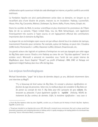 collaborative après ouverture initiale de code développé en interne, et parfois confié à une entité
extérieure.
La Fondation Apache est ainsi particulièrement active dans ce domaine, en lançant ou en
recueillant plus d’une dizaine de projets, matures ou en incubation: Hadoop, Lucene/Solr,
Hbase, Hive, Pig, Cassandra, Mahout, Zookeeper, S4, Storm, Kafka, Flume, Hama, Giraph, etc.
Outre les sociétés du Web, le secteur scientifique et plus récemment les promoteurs de l’Open
Data (et de sa variante, l’Open Linked Data, issu du Web Sémantique), sont également
historiquement très ouverts à l’open source, et ont logiquement effectué des contributions
importantes dans le domaine du Big Data.
La plupart de ces technologies open source ont par ailleurs donné lieu à la création de startups,
massivement financées pour certaines. Par exemple, autour de Hadoop, on peut citer: Cloudera
(76M$ levés), Hortonworks (~20M$), Datameer (12M$), Zettaset, Drawntoscale, etc.
Les grands acteurs des logiciels et systèmes d’entreprises ne sont pas épargnés par cette vague
du Big Data open source: Oracle a mis Hadoop au coeur de son “big data appliance” lancé en
octobre 20114; Microsoft a annoncé en novembre 2011 l’arrêt de son projet interne de
MapReduce pour Azure (baptisé “Dryad”) au profit d’Hadoop5 ; IBM, EMC et Netapp ont
également intégré Hadoop dans leur offre de big data.
Les enjeux technologiques
Michael Stonebraker, “pape” de la base de données depuis 30 ans, déclarait récemment dans
une interview au MagIT:
“Il y a beaucoup de bruit autour du Big Data. Ce concept a plusieurs significations en
fonction du type de personnes. Selon moi, la meilleure façon de considérer le Big Data est
de penser au concept de trois V. Big Data peut être synonyme de gros volume. Du
teraoctet au petaoctet. Il peut également signifier la   rapidité   [Velocity, NDLR] de
traitement de flux continus de données. Enfin, la troisième signification : vous avez à
4 Oracle Big Data Appliance stakes big claim, GigaOM, 3 octobre 2011, et Cloudera puts the Hadoop in Oracle’s Big Data   Appliance,
GigaOM, 10 janvier 2012.
5 “Dryad was intended to run big-data jobs across HPC, Microsoft's clustered server environment. But such a release would have
presented a proprietary and competing alternative to Hadoop, which is rapidly emerging as the leading platform for distributed data
processing.” Source: Information Week, 17 novembre 2011.
page 6
 
