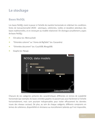 Le stockage
Bases NoSQL
Les bases NoSQL visent à passer à l’échelle de manière horizontale en relâchant les conditions
fortes de transactionnalité (ACID - atomiques, cohérentes, isolées et durables) attendues des
bases traditionnelles, et en renonçant au modèle relationnel. On distingue actuellement 4 types
de bases NoSQL:
• Clé-valeur (ex: Memcached)
• “Orientées colonne” ou “clones de BigTable” (ex: Cassandra)
• “Orientées document” (ex: CouchDB, MongoDB)
• Graphe (ex: Neo4j).
Chacune de ces catégories présente des caractéristiques différentes en termes de scalabilité
horizontale (par exemple, les bases orientées graphes ne passent pas aussi facilement à l’échelle
horizontalement, mais sont pourtant indispensables pour traiter efficacement les données
issues des réseaux sociaux). De plus, au sein de chaque catégorie, différents compromis en
termes de cohérence, disponibilité et résistance au morcellement (attendu qu’il est impossible,
page 8
 