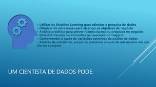 UM CIENTISTA DE DADOS PODE:
• Utilizar de Machine Learning para otimizar a pesquisa de dados
• Otimizar de estratégias para alcançar os objetivos de negócio
• Análise preditiva para prever futuros lucros ou prejuízos no negócio
• Detectar fraudes ou anomalias na operação do negócio
• Compreender a razão de variações extremas na análise de dados
• Através da estatística, prever os próximos cliques de um usuário em um
site de compras
 