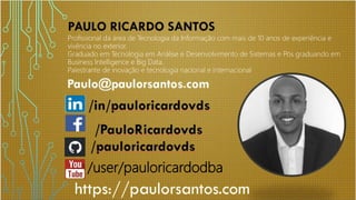/user/pauloricardodba
Profissional da área de Tecnologia da Informação com mais de 10 anos de experiência e
vivência no exterior.
Graduado em Tecnologia em Análise e Desenvolvimento de Sistemas e Pós graduando em
Business Intelligence e Big Data.
Palestrante de inovação e tecnologia nacional e internacional
 
