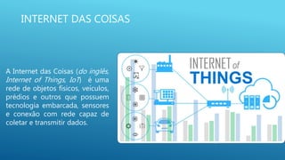 INTERNET DAS COISAS
A Internet das Coisas (do inglês,
Internet of Things, IoT) é uma
rede de objetos físicos, veículos,
prédios e outros que possuem
tecnologia embarcada, sensores
e conexão com rede capaz de
coletar e transmitir dados.
 