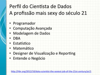 Perﬁl	
  do	
  Cien;sta	
  de	
  Dados	
  	
  
A	
  proﬁssão	
  mais	
  sexy	
  do	
  século	
  21	
  
	
  
• 
• 
• 
• 
• 
• 
• 
• 
	
  

Programador	
  
Computação	
  Avançada	
  
Modelagem	
  de	
  Dados	
  
DBA	
  
Estaus;co	
  
Matemá;co	
  
Designer	
  de	
  Visualização	
  e	
  Repor;ng	
  
Entende	
  o	
  Negócio	
  

htp://hbr.org/2012/10/data-­‐scien;st-­‐the-­‐sexiest-­‐job-­‐of-­‐the-­‐21st-­‐century/ar/1	
  

 