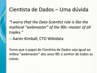 Cien;sta	
  de	
  Dados	
  –	
  Uma	
  dúvida	
  
“I	
  worry	
  that	
  the	
  Data	
  ScienBst	
  role	
  is	
  like	
  the	
  
mythical	
  “webmaster”	
  of	
  the	
  90s:	
  master	
  of	
  all	
  
trades.”	
  
-­‐-­‐	
  Aaron	
  Kimball,	
  CTO	
  Wibidata	
  
	
  

Temo	
  que	
  o	
  papel	
  do	
  Cien;sta	
  de	
  Dados	
  seja	
  igual	
  ao	
  
mí;co	
  “webmaster”	
  dos	
  anos	
  90:	
  o	
  senhor	
  de	
  todos	
  as	
  
coisas.	
  

 
