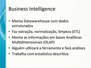 Business	
  Intelligence	
  
•  Monta	
  Datawarehouse	
  com	
  dados	
  
estruturados	
  
•  Faz	
  extração,	
  normalização,	
  limpeza	
  (ETL)	
  
•  Monta	
  as	
  informações	
  em	
  bases	
  Analí;cas	
  
Mul;dimensionais	
  (OLAP)	
  
•  Alguém	
  u;lizará	
  a	
  ferramenta	
  e	
  fará	
  análises	
  
•  Trabalha	
  com	
  estaus;ca	
  descri;va	
  

 