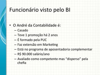 Funcionário	
  visto	
  pelo	
  BI	
  
•  O	
  André	
  da	
  Contabilidade	
  é:	
  
–  Casado	
  
–  Teve	
  1	
  promoção	
  há	
  2	
  anos	
  
–  É	
  formado	
  pela	
  PUC	
  
–  Faz	
  extensão	
  em	
  Marke;ng	
  	
  
–  Está	
  no	
  programa	
  de	
  aposentadoria	
  complementar	
  
–  R$	
  90.000	
  salário/ano	
  
–  Avaliado	
  como	
  competente	
  mas	
  “disperso”	
  pela	
  
cheﬁa	
  

 