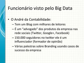 Funcionário	
  visto	
  pelo	
  Big	
  Data	
  
•  O	
  André	
  da	
  Contabilidade:	
  
–  Tem	
  um	
  Blog	
  com	
  milhares	
  de	
  leitores	
  
–  É	
  um	
  “advogado”	
  dos	
  produtos	
  da	
  empresa	
  nas	
  
rede	
  sociais	
  (Twiter,	
  Google+,	
  Facebook)	
  
–  150.000	
  seguidores	
  no	
  twiter	
  ele	
  é	
  um	
  
inﬂuenciador	
  (formador	
  de	
  opinião)	
  
–  Várias	
  palestras	
  sobre	
  Branding	
  usando	
  casos	
  de	
  
sucesso	
  da	
  empresa	
  
	
  

 